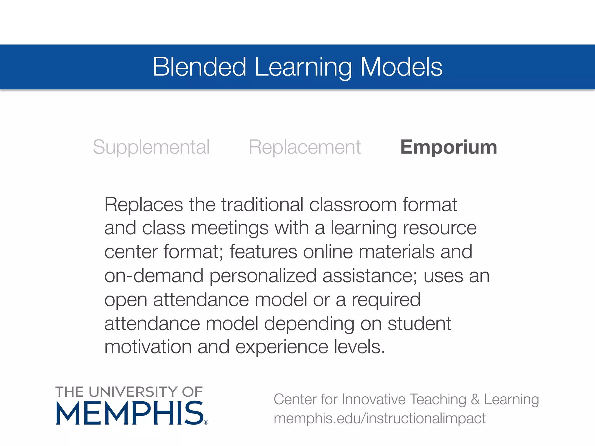 Blended Learning Models 
Supplemental Replacement Emporium 
Replaces the traditional classroom format 
and class meetings with a learning resource 
center format; features online materials and 
on-demand personalized assistance; uses an 
open attendance model or a required 
attendance model depending on student 
motivation and experience levels. 
Center for Innovative Teaching & Learning 
memphis.edu/instructionalimpact 
 