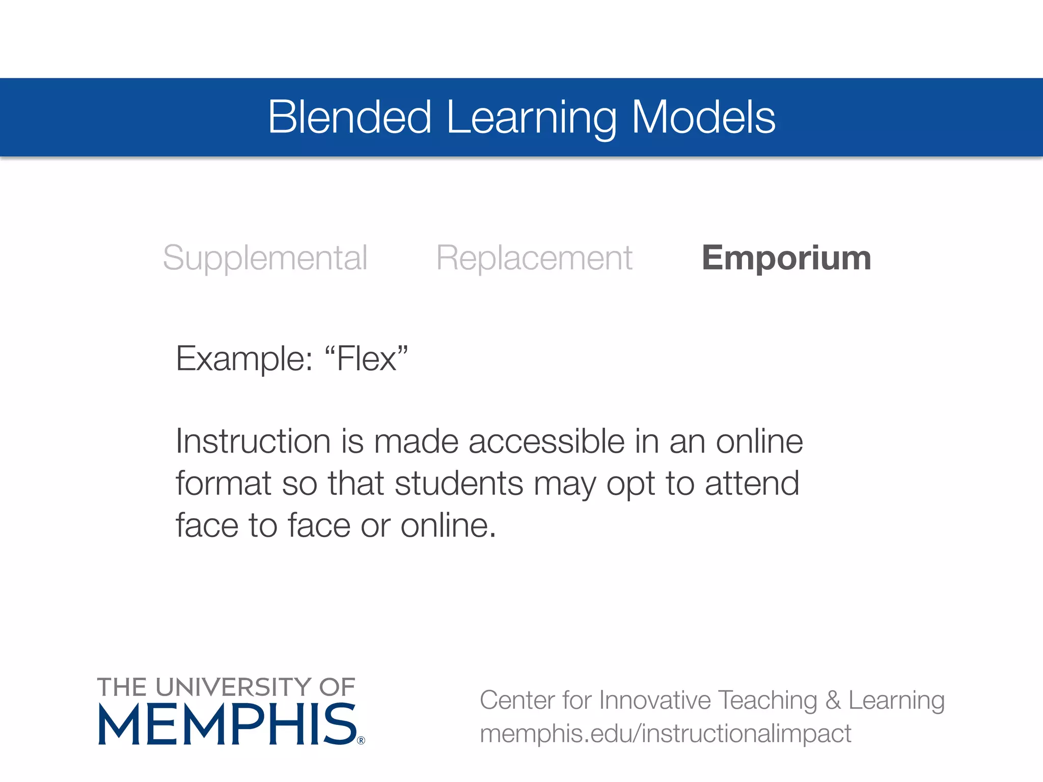 Blended Learning Models 
Supplemental Replacement Emporium 
Example: “Flex” 
Instruction is made accessible in an online 
format so that students may opt to attend 
face to face or online. 
Center for Innovative Teaching & Learning 
memphis.edu/instructionalimpact 
 