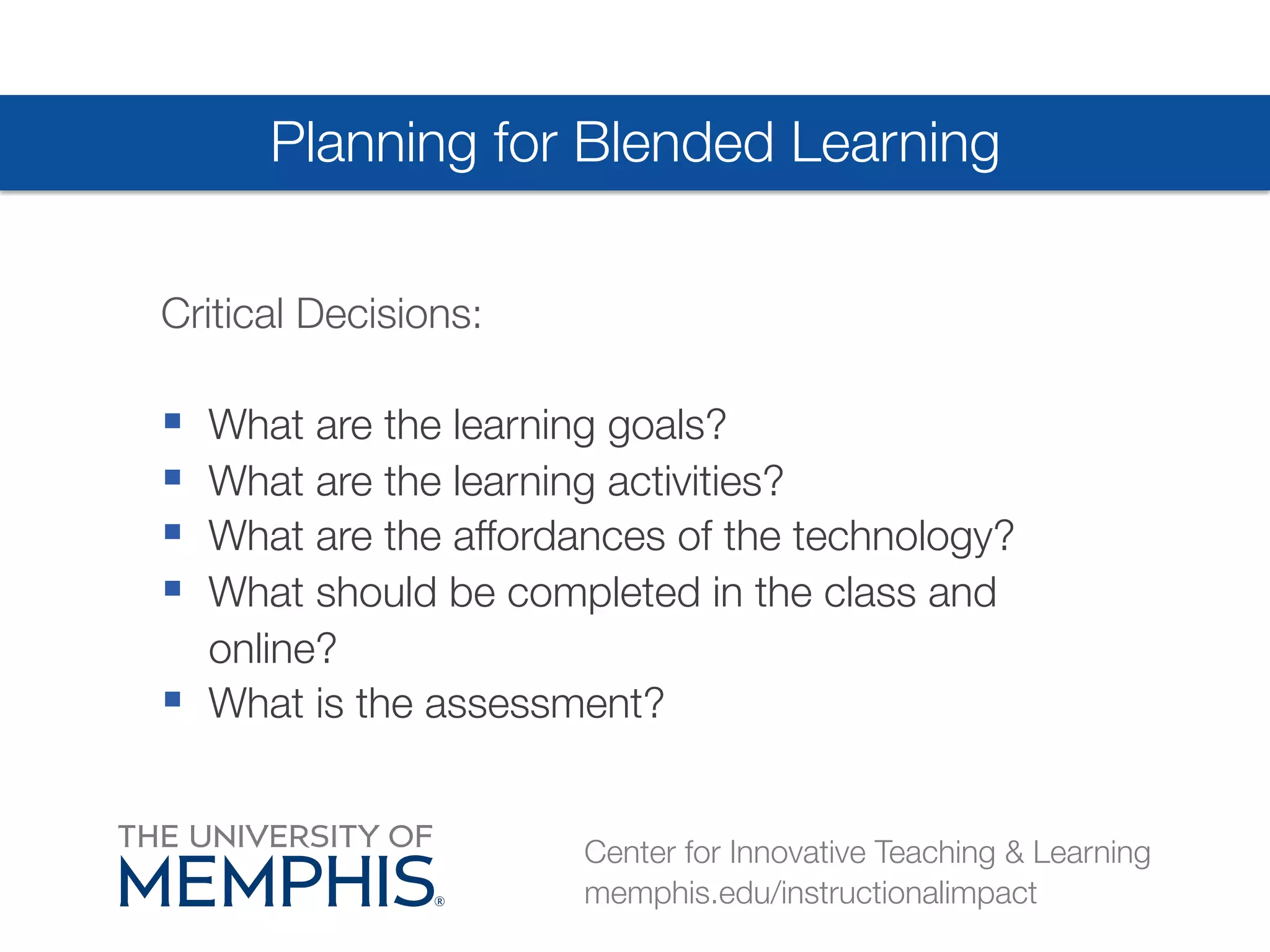 Planning for Blended Learning 
Critical Decisions: 
§ What are the learning goals? 
§ What are the learning activities? 
§ What are the affordances of the technology? 
§ What should be completed in the class and 
online? 
§ What is the assessment? 
Center for Innovative Teaching & Learning 
memphis.edu/instructionalimpact 
 