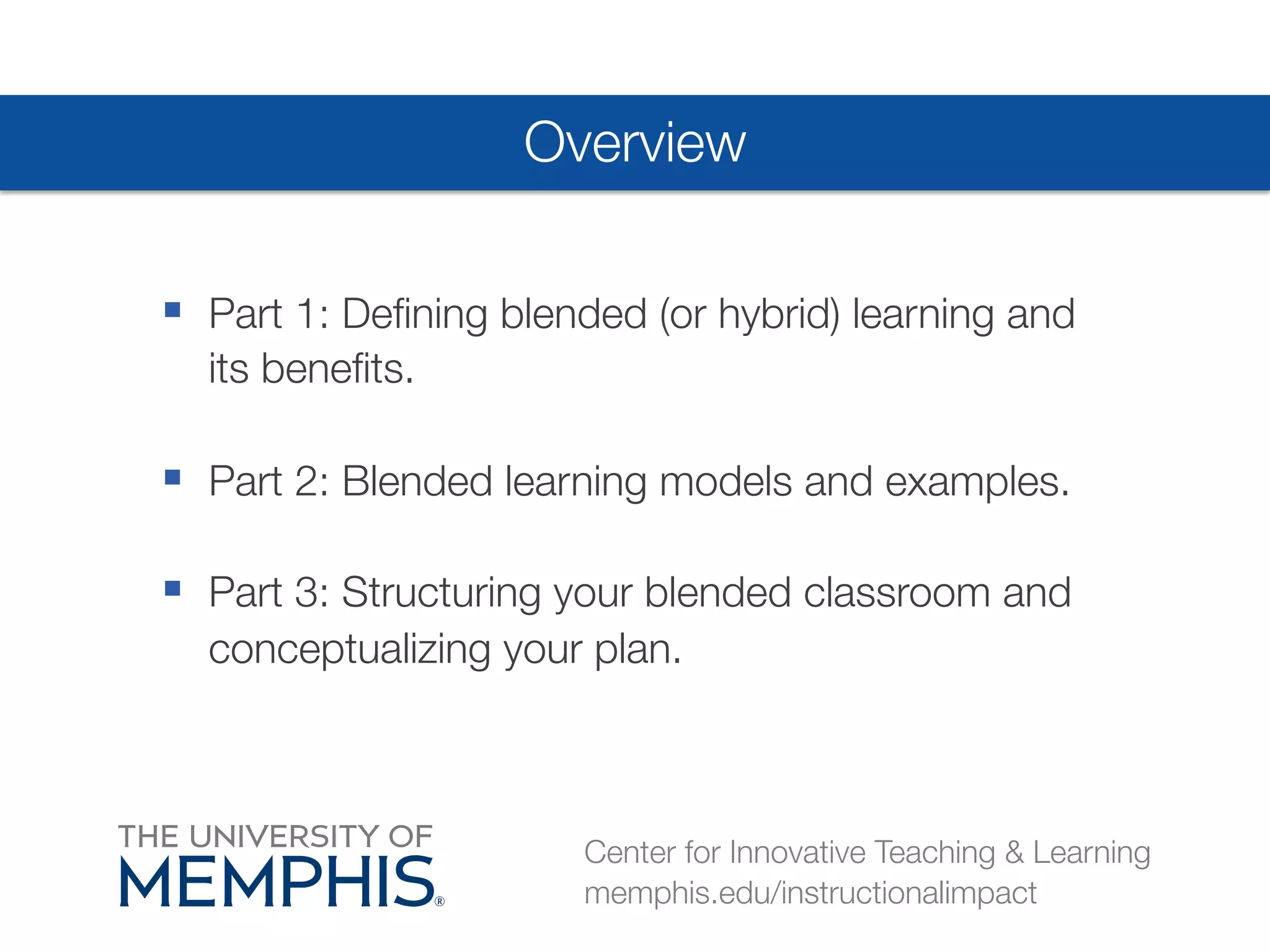 Overview 
§ Part 1: Defining blended (or hybrid) learning and 
its benefits. 
§ Part 2: Blended learning models and examples. 
§ Part 3: Structuring your blended classroom and 
conceptualizing your plan. 
Center for Innovative Teaching & Learning 
memphis.edu/instructionalimpact 
 