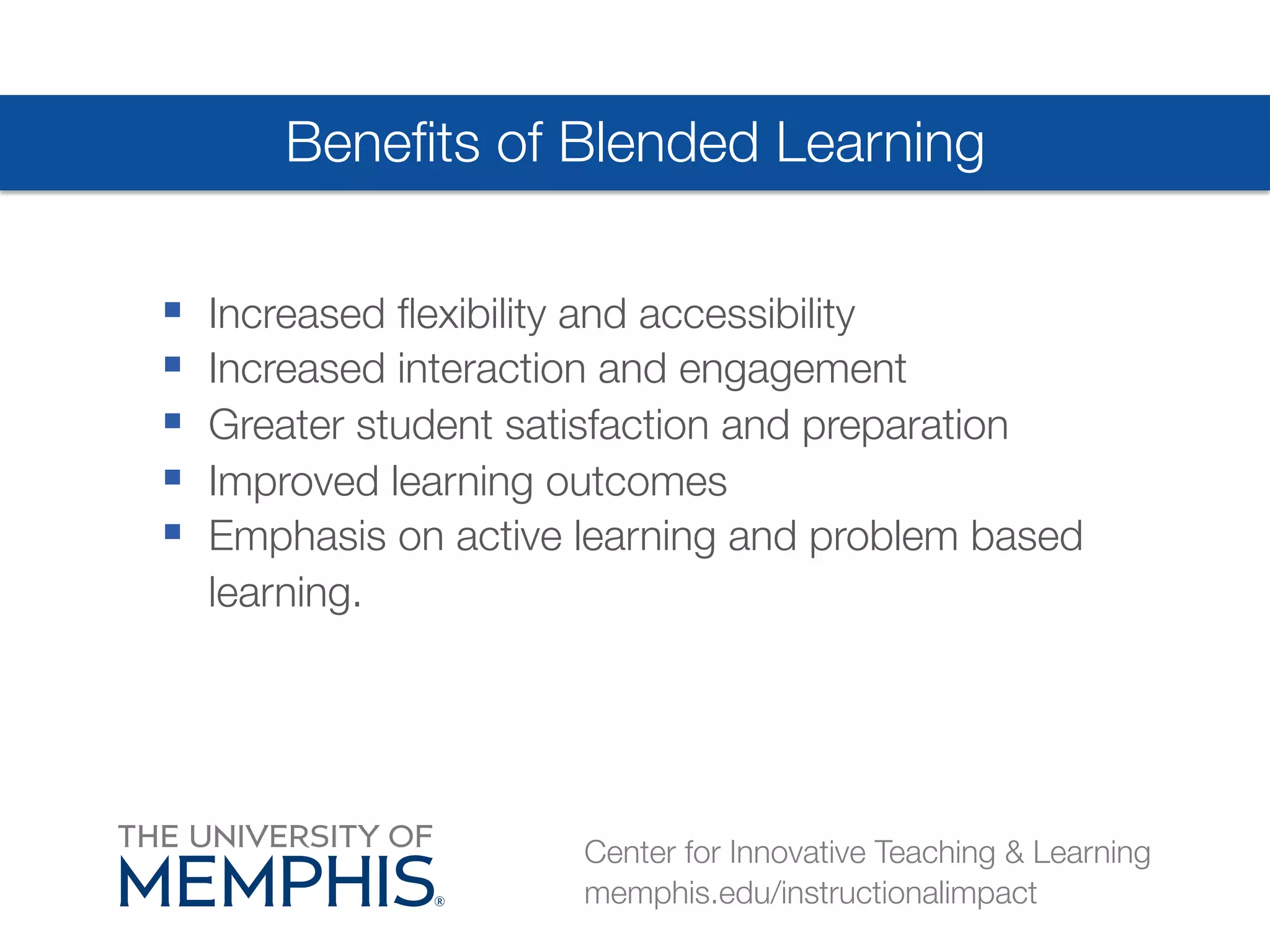 Benefits of Blended Learning 
§ Increased flexibility and accessibility 
§ Increased interaction and engagement 
§ Greater student satisfaction and preparation 
§ Improved learning outcomes 
§ Emphasis on active learning and problem based 
learning. 
Center for Innovative Teaching & Learning 
memphis.edu/instructionalimpact 
 