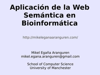 Aplicación de la Web
        Semántica en
       Bioinformática
       http://mikeleganaaranguren.com/



            Mikel Egaña Aranguren
      mikel.egana.aranguren@gmail.com

         School of Computer Science
 
          University of Manchester
                       
 