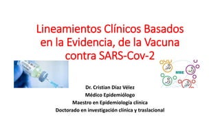 Lineamientos Clínicos Basados
en la Evidencia, de la Vacuna
contra SARS-Cov-2
Dr. Cristian Díaz Vélez
Médico Epidemiólogo
Maestro en Epidemiología clínica
Doctorado en investigación clínica y traslacional
 