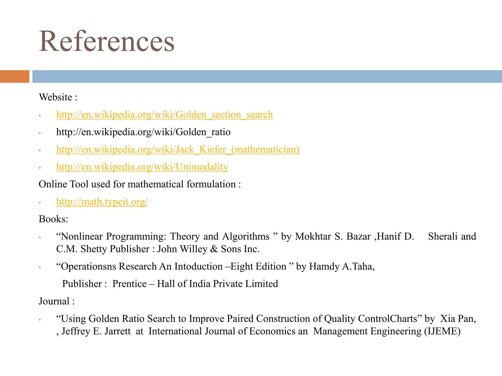 References 
Website : 
• http://en.wikipedia.org/wiki/Golden_section_search 
• http://en.wikipedia.org/wiki/Golden_ratio 
• http://en.wikipedia.org/wiki/Jack_Kiefer_(mathematician) 
• http://en.wikipedia.org/wiki/Unimodality 
Online Tool used for mathematical formulation : 
• http://math.typeit.org/ 
Books: 
• “Nonlinear Programming: Theory and Algorithms ” by Mokhtar S. Bazar ,Hanif D. Sherali and 
C.M. Shetty Publisher : JohnWilley & Sons Inc. 
• “Operationsns Research An Intoduction –Eight Edition ” by Hamdy A.Taha, 
Publisher : Prentice – Hall of India Private Limited 
Journal : 
• “Using Golden Ratio Search to Improve Paired Construction of Quality ControlCharts” by Xia Pan, 
, Jeffrey E. Jarrett at International Journal of Economics an Management Engineering (IJEME) 
 