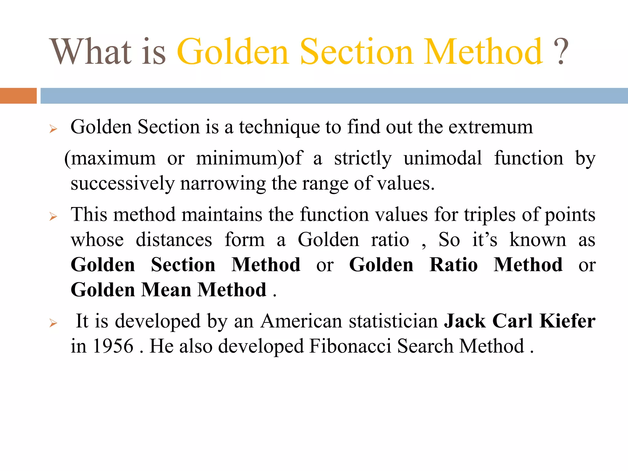 What is Golden Section Method ? 
 Golden Section is a technique to find out the extremum 
(maximum or minimum)of a strictly unimodal function by 
successively narrowing the range of values. 
 This method maintains the function values for triples of points 
whose distances form a Golden ratio , So it’s known as 
Golden Section Method or Golden Ratio Method or 
Golden Mean Method . 
 It is developed by an American statistician Jack Carl Kiefer 
in 1956 . He also developed Fibonacci Search Method . 
 