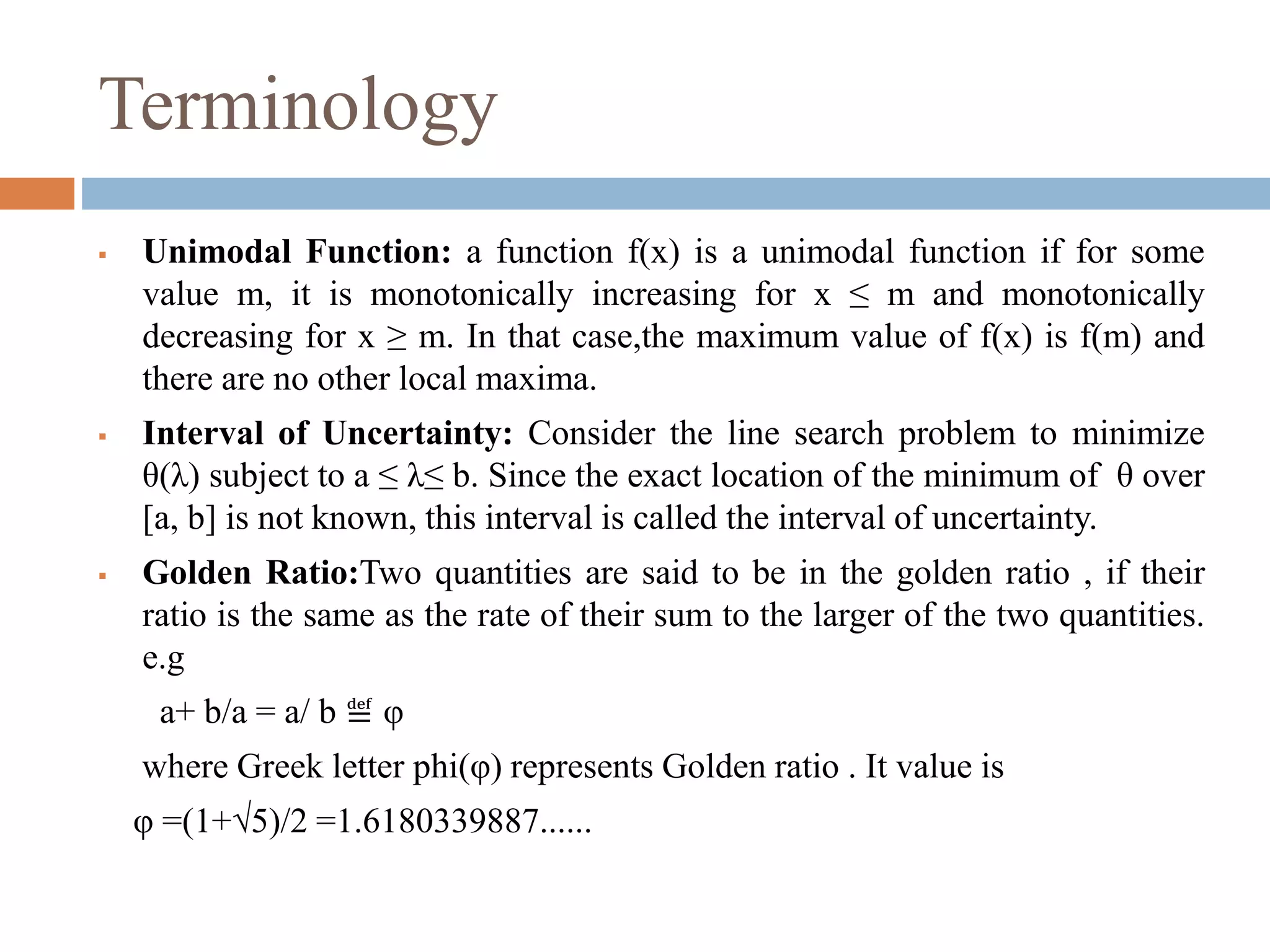 Terminology 
 Unimodal Function: a function f(x) is a unimodal function if for some 
value m, it is monotonically increasing for x ≤ m and monotonically 
decreasing for x ≥ m. In that case,the maximum value of f(x) is f(m) and 
there are no other local maxima. 
 Interval of Uncertainty: Consider the line search problem to minimize 
θ(λ) subject to a ≤ λ≤ b. Since the exact location of the minimum of θ over 
[a, b] is not known, this interval is called the interval of uncertainty. 
 Golden Ratio:Two quantities are said to be in the golden ratio , if their 
ratio is the same as the rate of their sum to the larger of the two quantities. 
e.g 
a+ b/a = a/ b ≝ φ 
where Greek letter phi(φ) represents Golden ratio . It value is 
φ =(1+√5)/2 =1.6180339887...... 
 