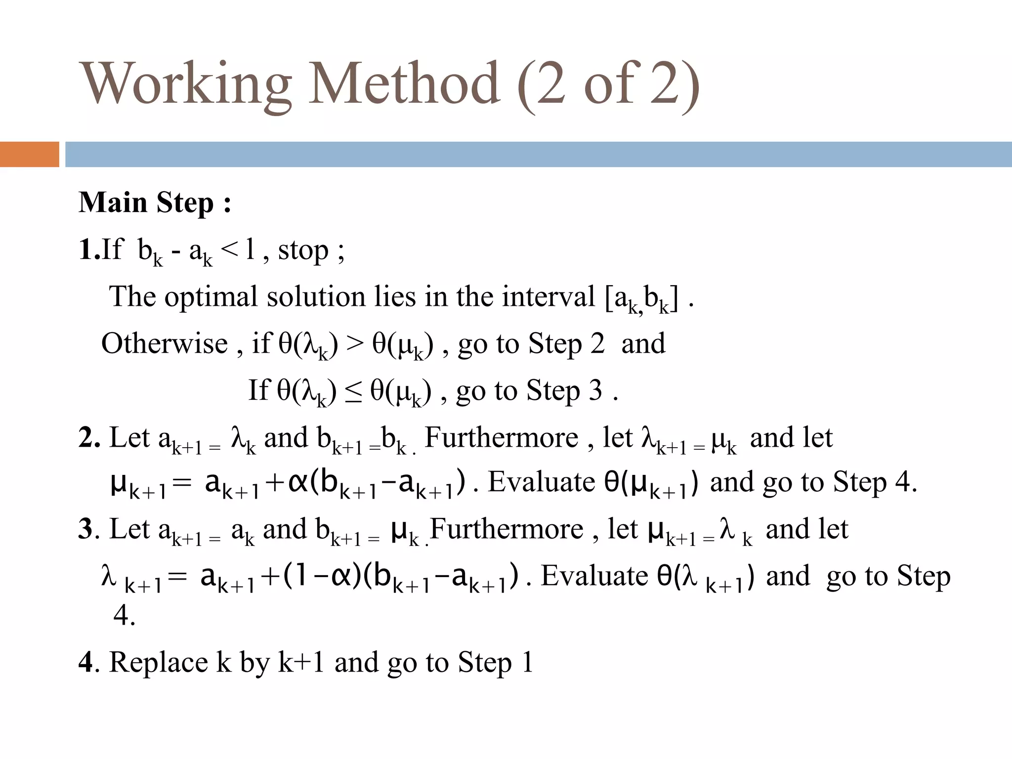Working Method (2 of 2) 
Main Step : 
1.If bk - ak < l , stop ; 
The optimal solution lies in the interval [ak,bk] . 
Otherwise , if θ(λk) > θ(μk) , go to Step 2 and 
If θ(λk) ≤ θ(μk) , go to Step 3 . 
2. Let ak+1 = λk and bk+1 =bk . Furthermore , let λk+1 = μk and let 
μk+1= ak+1+α(bk+1-ak+1) . Evaluate θ(μk+1) and go to Step 4. 
3. Let ak+1 = ak and bk+1 = μk .Furthermore , let μk+1 = λ k and let 
λ k+1= ak+1+(1-α)(bk+1-ak+1) . Evaluate θ(λ k+1) and go to Step 
4. 
4. Replace k by k+1 and go to Step 1 
 