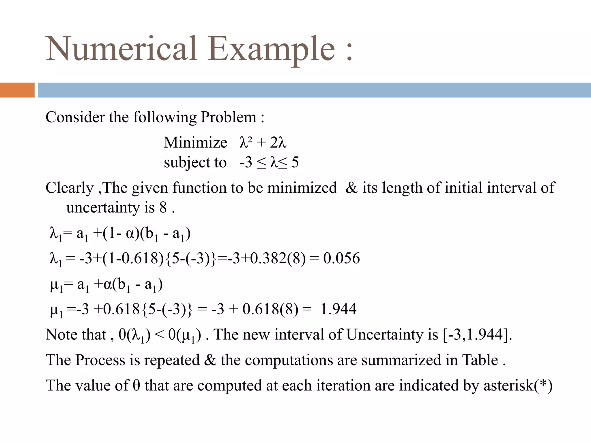 Numerical Example : 
Consider the following Problem : 
Minimize λ² + 2λ 
subject to -3 ≤ λ≤ 5 
Clearly ,The given function to be minimized & its length of initial interval of 
uncertainty is 8 . 
λ1= a1 +(1- α)(b1 - a1) 
λ1 = -3+(1-0.618){5-(-3)}=-3+0.382(8) = 0.056 
μ1= a1 +α(b1 - a1) 
μ1 =-3 +0.618{5-(-3)} = -3 + 0.618(8) = 1.944 
Note that , θ(λ1) < θ(μ1) . The new interval of Uncertainty is [-3,1.944]. 
The Process is repeated & the computations are summarized in Table . 
The value of θ that are computed at each iteration are indicated by asterisk(*) 
 