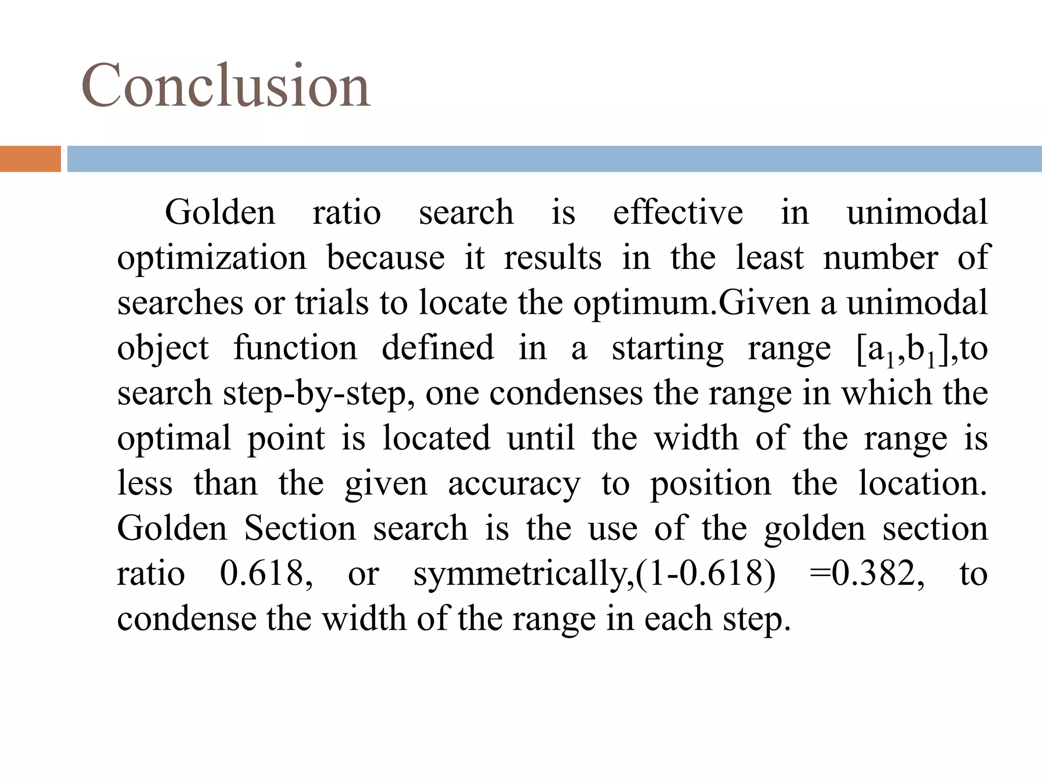 Conclusion 
Golden ratio search is effective in unimodal 
optimization because it results in the least number of 
searches or trials to locate the optimum.Given a unimodal 
object function defined in a starting range [a1,b1],to 
search step-by-step, one condenses the range in which the 
optimal point is located until the width of the range is 
less than the given accuracy to position the location. 
Golden Section search is the use of the golden section 
ratio 0.618, or symmetrically,(1-0.618) =0.382, to 
condense the width of the range in each step. 
 