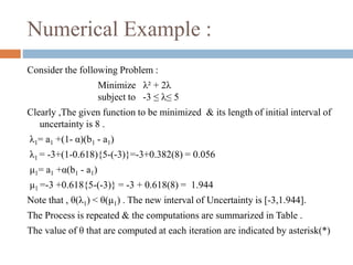 Numerical Example : 
Consider the following Problem : 
Minimize λ² + 2λ 
subject to -3 ≤ λ≤ 5 
Clearly ,The given function to be minimized & its length of initial interval of 
uncertainty is 8 . 
λ1= a1 +(1- α)(b1 - a1) 
λ1 = -3+(1-0.618){5-(-3)}=-3+0.382(8) = 0.056 
μ1= a1 +α(b1 - a1) 
μ1 =-3 +0.618{5-(-3)} = -3 + 0.618(8) = 1.944 
Note that , θ(λ1) < θ(μ1) . The new interval of Uncertainty is [-3,1.944]. 
The Process is repeated & the computations are summarized in Table . 
The value of θ that are computed at each iteration are indicated by asterisk(*) 
 