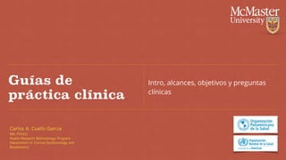Carlos A. Cuello Garcia
MD, PhD(c)
Health Research Methodology Program
Department of Clinical Epidemiology and
Biostatistics
Guías de
práctica clínica
Intro, alcances, objetivos y preguntas
clínicas
 