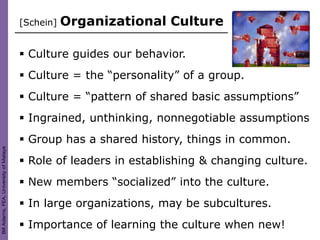 [Schein]   Organizational Culture

                                         Culture guides our behavior.
                                         Culture = the “personality” of a group.
                                         Culture = “pattern of shared basic assumptions”
                                         Ingrained, unthinking, nonnegotiable assumptions
                                         Group has a shared history, things in common.
Bill Adams, FEA, University of Malaya




                                         Role of leaders in establishing & changing culture.
                                         New members “socialized” into the culture.
                                         In large organizations, may be subcultures.
                                         Importance of learning the culture when new!
 