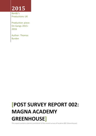 2015
Ben&J’s
Productions UK
Production piece:
On Gangs 2015-
2016
Author: Thomas
Burden
[POST SURVEY REPORT 002:
MAGNA ACADEMY
GREENHOUSE]
Thisreportcontains statisticsanddetail of the recentsurveyof location002 (Greenhouse)
 