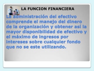 LA FUNCION FINANCIERALa administración del efectivo comprende el manejo del dinero de la organización y obtener así la mayor disponibilidad de efectivo y el máximo de ingresos por intereses sobre cualquier fondo que no se este utilizando.