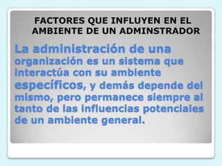 FACTORES QUE INFLUYEN EN EL AMBIENTE DE UN ADMINSTRADORLa administración de una organización es un sistema que interactúa con su ambiente específicos, y demás depende del mismo, pero permanece siempre al tanto de las influencias potenciales de un ambiente general.