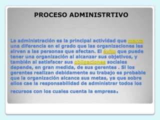 PROCESO ADMINISTRTIVOLa administración es la principal actividad que marcauna diferencia en el grado que las organizaciones les sirven a las personas que afectan. El éxito que puede tener una organización al alcanzar sus objetivos, y también al satisfacer sus obligaciones sociales depende, en gran medida, de sus gerentes . Si los gerentes realizan debidamente su trabajo es probable que la organización alcance sus metas, ya que sobre ellos cae la responsabilidad de administrar todos los recursos con los cuales cuenta la empresa.