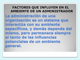 FACTORES QUE INFLUYEN EN EL AMBIENTE DE UN ADMINISTRADORLa administración de una organización es un sistema que interactúa con su ambiente específicos, y demás depende del mismo, pero permanece siempre al tanto de las influencias potenciales de un ambiente general.