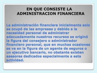 EN QUE CONSISTE LA ADMINISTRACION FINANCIERALa administración financiera inicialmente solo se ocupó de las empresas y debido a la necesidad personal de administrar adecuadamente nuestros recursos se originó la figura del consejero o administrador financiero personal, que en muchas ocasiones se ve en la figura de un agente de seguros o un ejecutivo bancario, no obstante existen asesores dedicados especialmente a esta actividad.