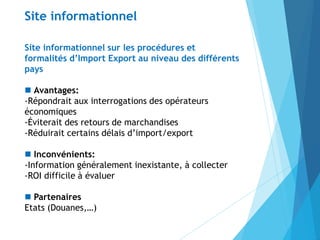 Site informationnel sur les procédures et
formalités d’Import Export au niveau des différents
pays
 Avantages:
-Répondrait aux interrogations des opérateurs
économiques
-Éviterait des retours de marchandises
-Réduirait certains délais d’import/export
 Inconvénients:
-Information généralement inexistante, à collecter
-ROI difficile à évaluer
 Partenaires
Etats (Douanes,…)
Site informationnel
 