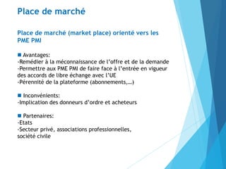 Place de marché (market place) orienté vers les
PME PMI
 Avantages:
-Remédier à la méconnaissance de l’offre et de la demande
-Permettre aux PME PMI de faire face à l’entrée en vigueur
des accords de libre échange avec l’UE
-Pérennité de la plateforme (abonnements,…)
 Inconvénients:
-Implication des donneurs d’ordre et acheteurs
 Partenaires:
-Etats
-Secteur privé, associations professionnelles,
société civile
Place de marché
 