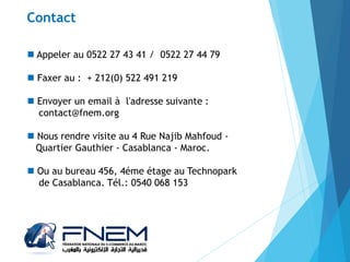  Appeler au 0522 27 43 41 / 0522 27 44 79
 Faxer au : + 212(0) 522 491 219
 Envoyer un email à l'adresse suivante :
contact@fnem.org
 Nous rendre visite au 4 Rue Najib Mahfoud -
Quartier Gauthier - Casablanca - Maroc.
 Ou au bureau 456, 4éme étage au Technopark
de Casablanca. Tél.: 0540 068 153
Contact
 