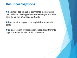  Comment est-ce que le commerce électronique
peut aider le développement des échanges entre les
pays du Maghreb/ Afrique du Nord ?
 Quels sont les apports de la plateforme pour le
pays?
 En quoi les différentes expériences des différents
pays ont eu un impact sur le commerce?
Des interrogations
 