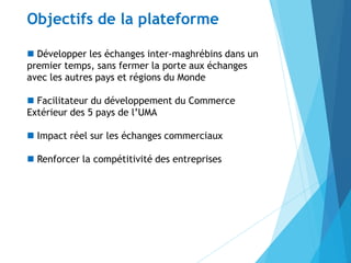  Développer les échanges inter-maghrébins dans un
premier temps, sans fermer la porte aux échanges
avec les autres pays et régions du Monde
 Facilitateur du développement du Commerce
Extérieur des 5 pays de l’UMA
 Impact réel sur les échanges commerciaux
 Renforcer la compétitivité des entreprises
Objectifs de la plateforme
 