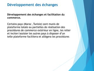 Développement des échanges et facilitation du
commerce.
Certains pays (Maroc ,Tunisie) sont munis de
plateforme totale ou partielles de réalisation des
procédures de commerce extérieur en ligne, les relier
et inciter/assister les autres pays à disposer d’un
telle plateforme facilitera et allègera les procédures
Développement des échanges
 