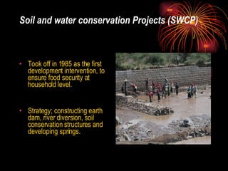 Soil and water conservation Projects (SWCP) Took off in 1985 as the first development intervention, to ensure food security at household level. Strategy; constructing earth dam, river diversion, soil conservation structures and developing springs. 