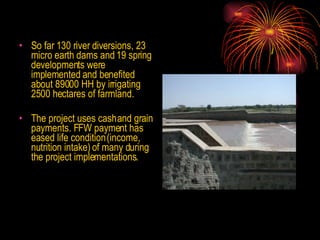 So far 130 river diversions, 23 micro earth dams and 19 spring developments were implemented and benefited  about 89000 HH by irrigating 2500 hectares of farmland.  The project uses cash and grain payments. FFW payment has eased life condition (income, nutrition intake) of many during the project implementations. 