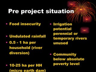 Pre project situation Food insecurity Undulated rainfall 0.5 - 1 ha per household (river diversion) 10-25 ha per HH (micro earth dam) Irrigation potential perennial or temporary rivers unused Community below absolute poverty level Poor agricultural produce and input 