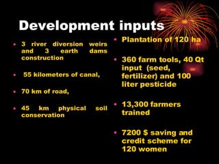 Development inputs 3 river diversion weirs and 3 earth dams construction 55 kilometers of canal, 70 km of road,  45 km physical soil conservation Plantation of 120 ha 360 farm tools, 40 Qt input  (seed, fertilizer) and 100 liter pesticide 13,300 farmers trained 7200 $ saving and credit scheme for 120 women 