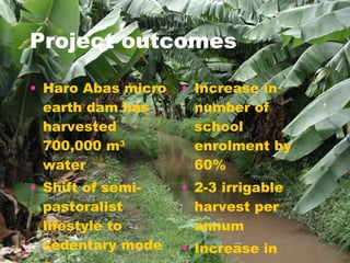 Project outcomes Haro Abas micro earth dam has harvested 700,000 m 3  water  Shift of semi- pastoralist lifestyle to sedentary mode Sedentary agriculture, home garden Increase in number of school enrolment by 60% 2-3 irrigable harvest per annum  Increase in green photosynthetic biomass  