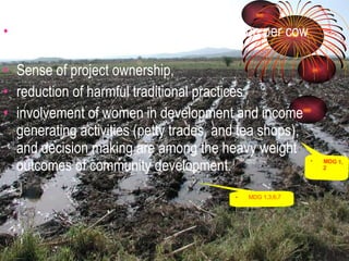 Increased grazing land and milk production per cow by 70% Sense of project ownership,  reduction of harmful traditional practices involvement of women in development and income generating activities (petty trades, and tea shops), and decision making are among the heavy weight outcomes of community development.  MDG 1, 2 MDG 1,3,6,7 