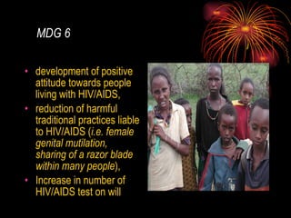 MDG 6 development of positive attitude towards people living with HIV/AIDS, reduction of harmful traditional practices liable to HIV/AIDS ( i.e. female genital mutilation, sharing of a razor blade within many people ),  Increase in number of HIV/AIDS test on will 