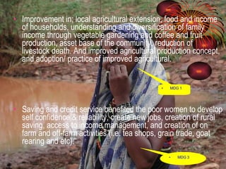 Improvement in; local agricultural extension, food and income of households, understanding and diversification of family income through vegetable gardening and coffee and fruit production, asset base of the community, reduction of  livestock death. And improved agricultural production concept, and adoption/ practice of improved agricultural.  Saving and credit service benefited the poor women to develop self confidence & reliability, create new jobs, creation of rural saving, access to income management, and creation of on farm and off-farm activities (i.e. tea shops, grain trade, goat rearing and etc).  MDG 1 MDG 3 