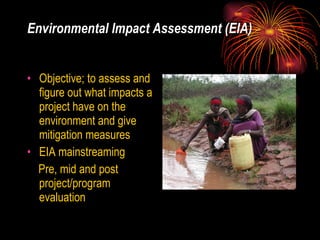 Environmental Impact Assessment (EIA) Objective; to assess and figure out what impacts a project have on the environment and give mitigation measures  EIA mainstreaming Pre, mid and post project/program evaluation 