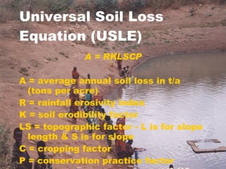Universal Soil Loss Equation (USLE) A = RKLSCP A = average annual soil loss in t/a (tons per acre) R = rainfall erosivity index K = soil erodibility factor LS = topographic factor - L is for slope length & S is for slope C = cropping factor  P = conservation practice factor 