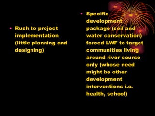 Rush to project implementation (little planning and designing) Specific development package (soil and water conservation) forced LWF to target communities living around river course only (whose need might be other development interventions i.e. health, school) 