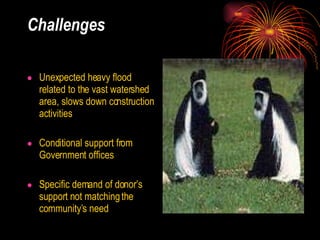 Challenges   Unexpected heavy flood related to the vast watershed area, slows down construction activities  Conditional support from Government offices Specific demand of donor’s support not matching the community’s need 