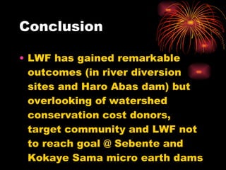 Conclusion LWF has gained remarkable outcomes (in river diversion sites and Haro Abas dam) but overlooking of watershed conservation cost donors, target community and LWF not to reach goal @ Sebente and Kokaye Sama micro earth dams 