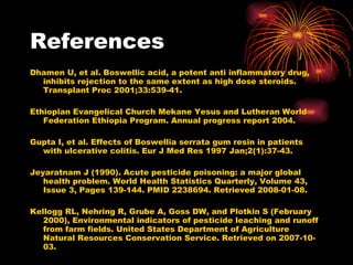 Dhamen U, et al. Boswellic acid, a potent anti inflammatory drug, inhibits rejection to the same extent as high dose steroids. Transplant Proc 2001;33:539-41.  Ethiopian Evangelical Church Mekane Yesus and Lutheran World Federation Ethiopia Program. Annual progress report 2004.  Gupta I, et al. Effects of Boswellia serrata gum resin in patients with ulcerative colitis. Eur J Med Res 1997 Jan;2(1):37-43. Jeyaratnam J (1990). Acute pesticide poisoning: a major global health problem. World Health Statistics Quarterly, Volume 43, Issue 3, Pages 139-144. PMID 2238694. Retrieved 2008-01-08. Kellogg RL, Nehring R, Grube A, Goss DW, and Plotkin S (February 2000), Environmental indicators of pesticide leaching and runoff from farm fields. United States Department of Agriculture Natural Resources Conservation Service. Retrieved on 2007-10-03.  References 