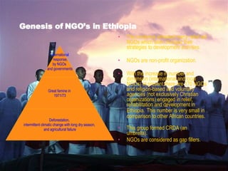 Genesis of NGO’s in Ethiopia The incidence attracted many relief aid NGOs which later changed their strategies to development activities.  NGOs are non-profit organization. With the increase in number and dimension (international and local NGOs) at present there are 170 NGOs and religion-based and voluntary agencies (not exclusively Christian organizations) engaged in relief, rehabilitation and development in Ethiopia.   This number is very small in comparison to other African countries. This group formed CRDA (an umbrella). NGOs are considered as gap fillers. International response, by NGOs  and governments Great famine in  1971/73 Deforestation,  intermittent climatic change with long dry season,  and agricultural failure 