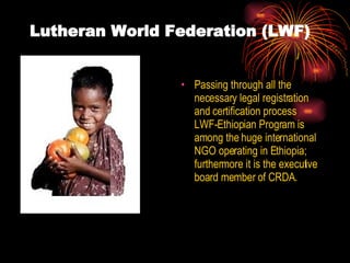 Lutheran World Federation (LWF) Passing through all the necessary legal registration and certification process LWF-Ethiopian Program is among the huge international NGO operating in Ethiopia; furthermore it is the executive board member of CRDA. 