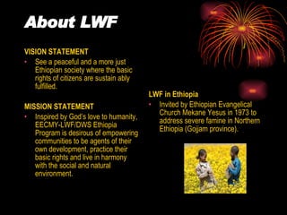 About LWF VISION STATEMENT See a peaceful and a more just Ethiopian society where the basic rights of citizens are sustain ably fulfilled. MISSION STATEMENT Inspired by God’s love to humanity, EECMY-LWF/DWS Ethiopia Program is desirous of empowering communities to be agents of their own development, practice their basic rights and live in harmony with the social and natural environment. LWF in Ethiopia Invited by Ethiopian Evangelical Church Mekane Yesus in 1973 to address severe famine in Northern Ethiopia (Gojjam province). 