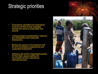 Strategic priorities Empowering vulnerable and marginalized rural communities through integrated development aimed at sustainable food security.  Linking emergency preparedness, response, and rehabilitation with sustainable development.  Building the capacity of local partners with the aim of emergency preparedness and sustainable development.  Advocacy with and for marginalized peoples for their rights, peace building and reconciliation at local, national and international levels.  