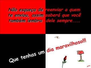 Não esqueça de   reenviar a quem   te enviou, assim   saberá que você   também lembra   dele sempre.... Que tenhas um  dia maravilhoso!!! A.C.A. 