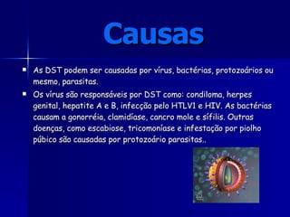 As DST podem ser causadas por vírus, bactérias, protozoários ou mesmo, parasitas.  Os vírus são responsáveis por DST como: condiloma, herpes genital, hepatite A e B, infecção pelo HTLV1 e HIV. As bactérias causam a gonorréia, clamidíase, cancro mole e sífilis. Outras doenças, como escabiose, tricomoníase e infestação por piolho púbico são causadas por protozoário parasitas. .   Causas 