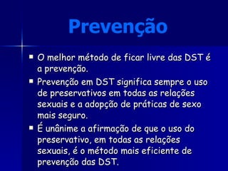 Prevenção  O melhor método de ficar livre das DST é a prevenção.  Prevenção em DST significa sempre o uso de preservativos em todas as relações sexuais e a adopção de práticas de sexo mais seguro.  É unânime a afirmação de que o uso do preservativo, em todas as relações sexuais, é o método mais eficiente de prevenção das DST.  