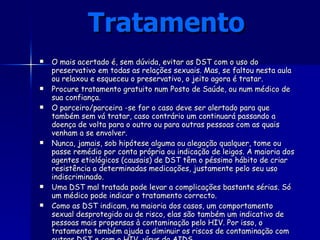 Tratamento   O mais acertado é, sem dúvida, evitar as DST com o uso do preservativo em todas as relações sexuais. Mas, se faltou nesta aula ou relaxou e esqueceu o preservativo, o jeito agora é tratar.  Procure tratamento gratuito num Posto de Saúde, ou num médico de sua confiança.  O parceiro/parceira -se for o caso deve ser alertado para que também sem vá tratar, caso contrário um continuará passando a doença de volta para o outro ou para outras pessoas com as quais venham a se envolver.  Nunca, jamais, sob hipótese alguma ou alegação qualquer, tome ou passe remédio por conta própria ou indicação de leigos. A maioria dos agentes etiológicos (causais) de DST têm o péssimo hábito de criar resistência a determinadas medicações, justamente pelo seu uso indiscriminado.  Uma DST mal tratada pode levar a complicações bastante sérias. Só um médico pode indicar o tratamento correcto. Como as DST indicam, na maioria dos casos, um comportamento sexual desprotegido ou de risco, elas são também um indicativo de pessoas mais propensas à contaminação pelo HIV. Por isso, o tratamento também ajuda a diminuir os riscos de contaminação com outras DST e com o HIV, vírus da AIDS. 